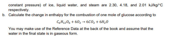 constant pressure) of ice, liquid water, and steam are 2.30, 4.18, and 2.01 kJ/kgoC respectively Calculate the change in enthalpy for the combustion of one mole of glucose according to b. CsH1206 602 6C02 +6H20 You may make use of the Reference Data at the back of the book and assume that the water in the final state is in gaseous form.
