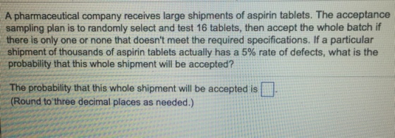 A pharmaceutical company receives large shipments of aspirin tablets. The acceptance sampling plan is to randomly select and test 16 tablets, then accept the whole batch if there is only one or none that doesnt meet the required specifications. If a particular shipment of thousands of aspirin tablets actually has a 5% rate of defects, what is the probability that this whole shipment will be accepted? The probability that this whole shipment will be accepted is Round to three decimal places as needed.)