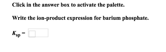 Click in the answer box to activate the palette. Write the ion-product expression for barium phosphate. Ksp = 0