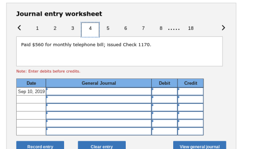 Journal entry worksheet Paid $560 for monthly telephone bill; issued Check 1170. Note: Enter debits before credits. Date General Journal Debit Credit Sep 10, 2019 Record entry Clear entry View general journal
