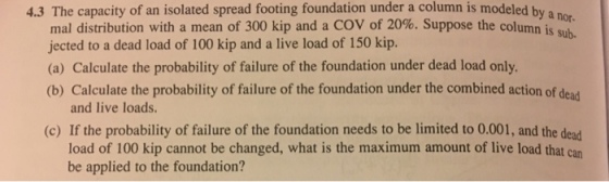 4.3 The capacity of an isolated spread footing foundation under a column is modeled by a n mal distribution with a mean of 300 kip and a COV of 20%. Suppose the column in jected to a dead load of 100 kip and a live load of 150 kip. (a) Calculate the probability of failure of the foundation under dead load only. (b) Calculate the probability of failure of the foundation under the combined action of dead and live loads. (c) If the probability of failure of the foundation needs to be limited to 0.001, and the dead load of 100 kip cannot be changed, what is the maximum amount of live load that can be applied to the foundation?