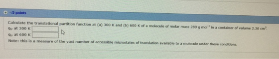 -2 points Calculate the translational partition function at (a) 300 K and (b) 600 K of a molecule of molar mass 280 g mol in a container of volume 2.30 cm2. Ger at 300 K Qu at 600 K Note: this i s a measure of the vast number of accessible microstates of translation available to a molecule under these conditions.