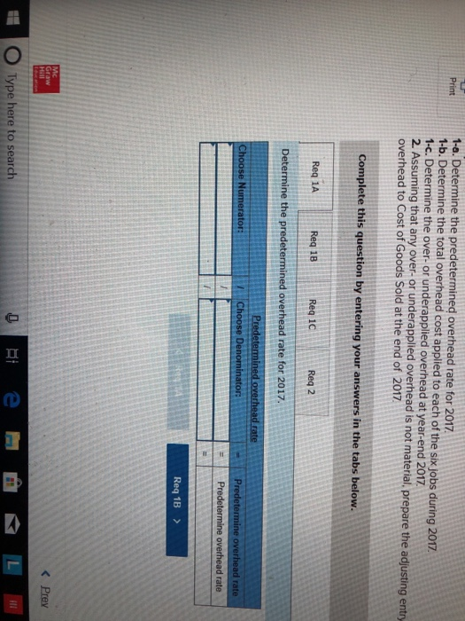 1-a. Determine the predetermined overhead rate for 2017 1-b. Determine the total overhead cost applied to each of the six jobs during 2017 1-c. Determine the over- or underapplied overhead at year-end 2017 2. Assuming that any over-or underapplied overhead is not material, prepare the adjusting entry overhead to Cost of Goods Sold at the end of 2017 Print Complete this question by entering your answers in the tabs below. Req 1A Req 18 Req 10 Req 2 Determine the predetermined overhead rate for 2017. d overhead rate hoose Numerator Ch tor overhead rate Req 1B > くPrev O Type here to search