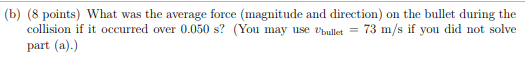 (b) (8 points) What was the average force (magnitude and direction) on the bullet during the collision if it occurred over 0.