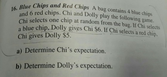 Chips and Red Chips A bag contains 4 blue chips 16.Bed chips. Chi and Dolly play the following game. hi selects one chip at random from the bag. If Chi selects a blue chip, Dolly gives Chi $6. If Chi selects a red chip. Chi gives Dolly $5. a) Determine Chis expectation. b) Determine Dollys expectation.
