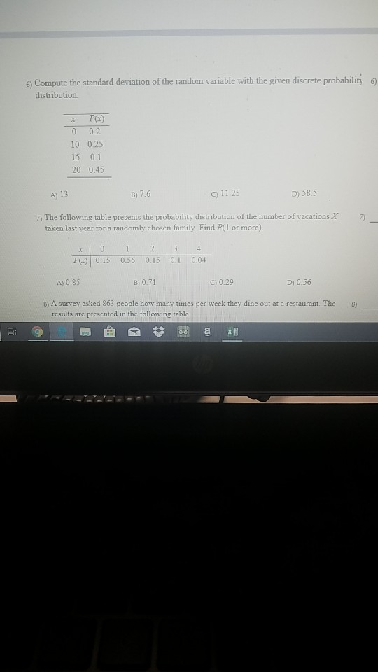 6) Compute the standard deviation of the random variable with the given discrete probability 6 0 0.2 10 025 15 0.1 20 0.45 A) 13 B) 7.6 c) 11.25 D) 58.5 7 The following table presents the probability distribution of the number of vacations taken last year for a randomly chosen family. Find P(l or more) P015 0,56 015 01 004 B) 0.71 c0.29 D) 0.56 8) A survey asked 863 people how many times per weck they dine out at a restaurant. The s