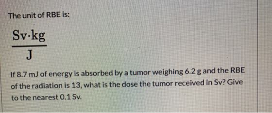 The unit of RBE is: Sv.kg If 8.7 m) of energy is absorbed by a tumor weighing 6.2 g and the RBE of the radiation is 13, what