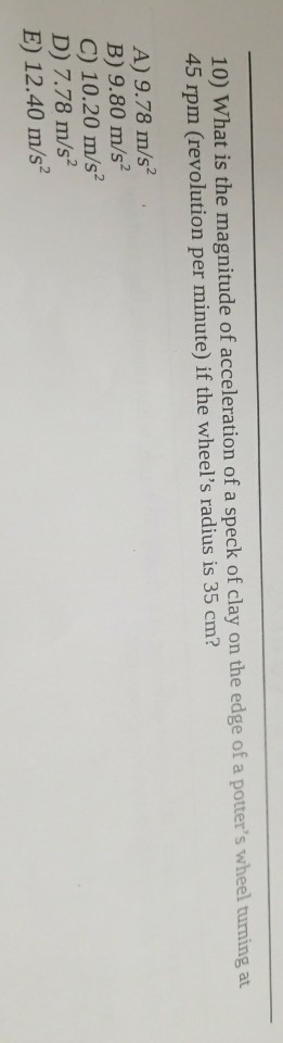 10) What is the magnitude of acceleration of a speck of clay on the edge of a potters wheel turning at 45 rpm (revolution per minute) if the wheels radius is 35 cm? A) 9.78 m/s B) 9.80 m/s C) 10.20 m/s D) 7.78 m/s2 E) 12.40 m/s