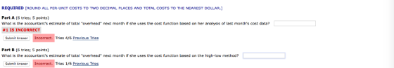 REQUIRED [ROUND ALL PER-UNIT COSTS TO TNO DECIMAL PLACES AND TOTAL COSTS TO THE NEAREST DOLLAR. Part A (6 tries; 5 points) What is the accountants estimate of total overhead next month if she uses the cost function based on her analysis of last months cost data? #1 IS INCORRECT Submit Answer Incorrect. Tries 4/6 Previous Tries Part B (6 tries; 5 points) What is the accountants estimate of total overhead next month if she uses the cost function based on the high-low method? Submit Answer Incorrect. Tries 1/6 Previous Tries
