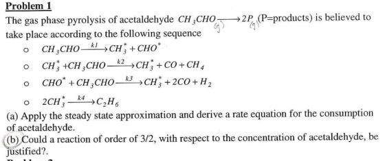 Problem 1 The gas phase pyrolysis of acetaldehyde CH3CHO- take place according to the following sequence →2P (P-products) is believed to *k4 2136 (a) Apply the steady state approximation and derive a rate equation for the consumption of acetaldehyde. ((b) Could a reaction of order of 3/2, with respect to the concentration of acetaldehyde, be justified?.