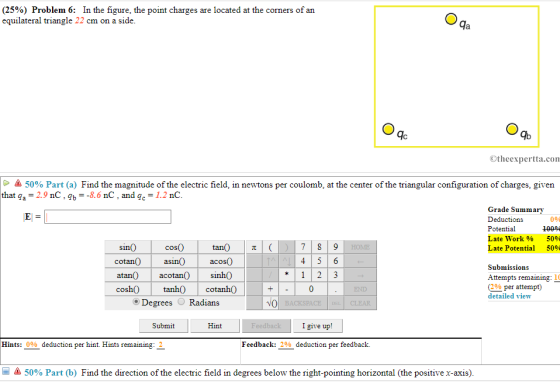 (2590) Problem 6: In the figure, the point charges are located at the corners of an equilateral triangle 22 cm on a side da qc Ib Otheexpertta.con 50% Part (a) Find the magnitude of the electric field, in newtons per coulomb, at the center of the triangular configuration of charges, given that qa-2.9 nC, b8.6 nC, and gc-1.2 nC Grade Summa Deductions Potential Late Work% Late Potential ry 0% 50% 50% cos0 cotan0asin acos0 atan0 acotan sinhO cosh0 tanh cotanh0 O Degrees Radians sin0 Submissions Attempts remaining: 1 (2% per attempt) detailed view *123 END NO Submit Hint I give up! Hints: 000 deduction per hint. Hints rem aining Feedback: 290 deduction per feedback. 50% Part (b) Find the direction of the electric field in degrees below the right-pointing horizontal (the positive x-axis)