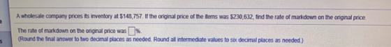 2 A wholesale company prices its inventory at $148,757. If the original price of the items was $230,632, find the rate of mar
