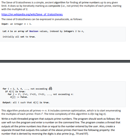 The Sieve of Eratosthenes is a simple, ancient algorithm for finding all prime numbers up to any given limit. It does so by iteratively marking as composite lie., not prime) the multiples of each prime, starting with the multiples of 2 The sieve of Eratosthenes can be expressed in pseudocode, as follows: Input: an integer n Let A be an array of 8oo1ean values, indexed by integers 2 to n, initially all set to true. for t - 2, 3, 4, ..., not exceeding A if ?i] is true: for j. t, iat, t?+21, th31, , not exceeding n: ALJ)-false. Output: al1 t such that A[4) is true. This algorithm produces all primes <= n. It includes common optimization, which is to start enumerating the multiples of each prime i from P. The time complexity of this algorithm is Oin log log n). Write a multi-threaded program that outputs prime numbers. The program should work as follows: the user will run the program and enter a number on the command line. The program creates a thread that outputs all the prime numbers less than or equal to the number entered by the user. Also, create a separate thread that outputs this subset of the above primes that have the following property: the number that is derived by reversing the digits is also prime (e-g., 79 and 97).