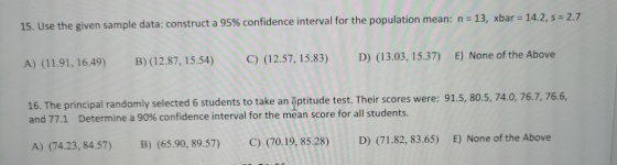 15. Use the given sample data: construct a 95% confidence interval for the population mean: n = 13, xbar = 14.2, s = 2.7 A) (