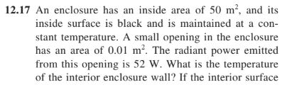 12.I7 An enclosure has an inside area of 50 m, and its inside surface is black and is maintained at a con- stant temperature. A small opening in the enclosure has an area of 0.0 m2. The radiant power emitted from this opening is 52 W. What is the temperature of the interior enclosure w If the interior surface