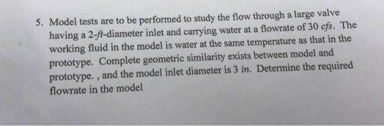 5. Model tests are to be performed to study the flow through a large valve having a 2-ft-diameter inlet and carrying water at a flowrate of 30 cfs. The working fluid in the model is water at the same temperature as that in the prototype. Complete geometric similarity exists between model and prototype. , and the model inlet diameter is 3 in. Determine the required flowrate in the model