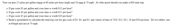 Your car gets 25 miles per gallon (mpg at 60 miles per hour (mph) and 18 mpg at 70 mph At what speed should you make a 600-mile trip: a. If gas costs $3 per gallon and your time is worth S12 per hour? b. If gas costs S4 per gallon and your time is worth $15 per hour? allon and your time is worth S10 per hour? d. Build a spreadsheet to calculate the total trip cost for gas costs of $3, S4, and S5, and values of time of S10, S12, S15, 18 and $20 per hour. Do two tables: one at 60mph and one at 70 mph
