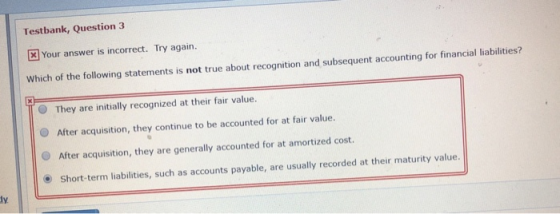 Testbank, Question 3 Your answer is incorrect. Try again. Which of the following statements is not true about recognition and subsequent accounting for financial liabilities? O They are initially recognized at their fair value. O After acquisition, they continue to be accounted for at fair value. O After acquisition, they are generally accounted for at amortized cost. O Short-term liabilities, such as accounts payable, are usually recorded at their maturity value dy