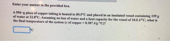 Enter your answer in the provided box. A 596-g piece of copper tubing is heated to 89.5°C and placed in an insulated vessel c