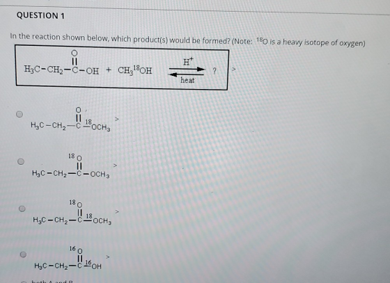 QUESTION 1 In the reaction shown below, which product(s) would be formed? (Note: 180 is a heavy isotope of oxygen) H3C-CH2-C-