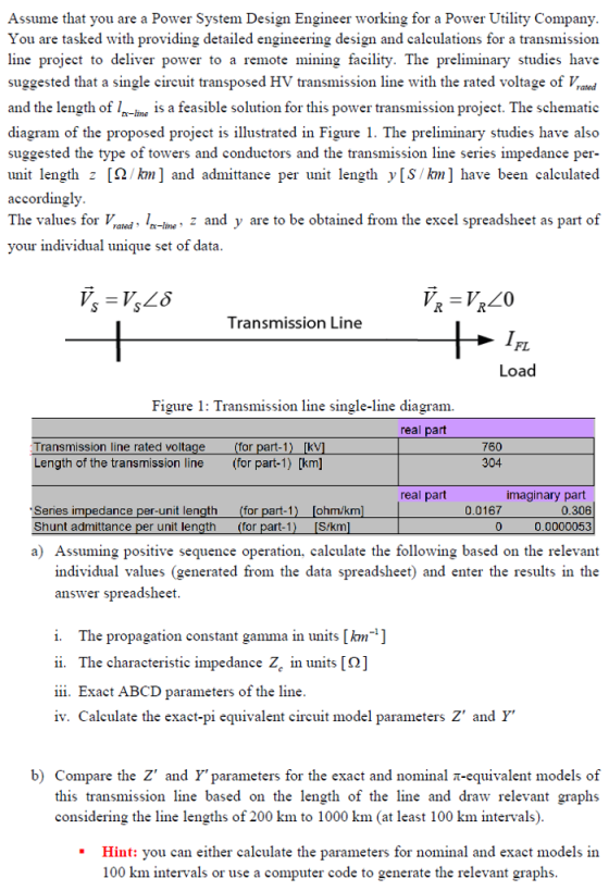 Assume that you are a Power System Design Engineer working for a Power Utility Company You are tasked with providing detailed engineering design and calculations for a transmission line project to deliver power to a remote mining facility. The preliminary studies have suggested that a single circuit transposed HV transmission line with the rated voltae ofrd and the length of-line 1s a feasible solution for this power transmission project. The schematic diagram of the proposed project is illustrated in Figure 1. The preliminary studies have also suggested the type of towers and conductors and the transmission line series impedance per- unit length z [Ω/km] and admittance per unit length y[S km] have been calculated accordingly The values for l-ie, 2 and y are to be obtained from the excel spreadsheet as part of your individual unique set of data Transmission Line FL Load Figure 1: Transmission line single-line diagram. real part Transmission line rated voltage Length of the transmission line (or part-1) [km] 760 304 for part-1) [kV real part imaginary part Series impedance per-unit length Shunt admittance per unit len (for part-1) for part-1 [ohm/km Skm 0.0167 0 0.306 0.0000053 a) Assuming positive sequence operation, calculate the following based on the relevant individual values (generated from the data spreadsheet) and enter the results in the answer spreadsheet i. The propagation constant gamma in units [km-] i. The characteristic impedance Zc in units [0] iii. Exact ABCD parameters of the line iv. Calculate the exact-pi equivalent circuit model parameters Z and Y b) Compare the Z and Y parameters for the exact and nominal π-equivalent models of this transmission line based on the length of the line and draw relevant graphs considering the line lengths of 200 km to 1000 km (at least 100 km intervals) Hint: vou can either calculate the parameters for nominal and exact models in 100 km intervals or use a computer code to generate the relevant graphs