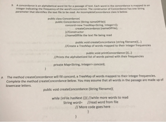 9. A concordance is an alphabetical word list for a passage of text. Each word in the concordance is mapped to an integer indicating the frequency of the words occurrence. The constructor of Concordance has one String parameter that identifies the text file to be read. An incompleteConcordance class is below. public class Concordance public Concordance (String nameOfFileH concord new TreeMap<String, Integer 0 createConcordance (nameOfFile); //Constructor //nameOfFile the text file being read public void createConcordance (string filename)...) //Create a TreeMap of words mapped to their Integer frequencies public void printConcordance (... //Prints the alphabetized list of words paired with their frequencies private Map<String, Integer> concord; The method createConcordance will fill concord, a TreeMap of words mapped to their Integer frequencies. Complete the method createConcordance below. You may assume that all words in the passage are made up of lowercase letters. a. public void createConcordance (String filename) while (inFile.hasNext 0M//while more words to read String word- //read word from file // More code goes here