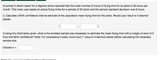 (3 points) A recent report for a regional airline reported that the mean number of hours of flying time for its pilots is 56 hours per month. This mean was based on actual flying times for a sample of 55 pilots and the sample standard deviation was 8 hours. 2. Calculate a 95% confidence interval estimate of the population mean flying time for the pilots. Round your result to 4 decimal places 3.Using the information given, what is the smallest sample size necessary to estimate the mean flying time with a margin of error of 2 hour and 95% confidence? Note: For consistencys sake, round your t* value to 3 decimal places before calculating the necessary sample size. Choosen-