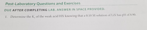 Post-Laboratory Questions and Exercises DUE AFTER COMPLETING LAB. ANSWER IN SPACE PROVIDED. 1. Determine the K, of the weak acid HX knowing that a 0.10 M solution of LiX has pH of 8.90.