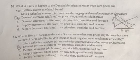 20. What is likely to happen to the Demand for irrigation water when corm prices rise significantly due to an ethanol boom? (don t calculate numbers, just state whether aggregate demand increases or decreases) a Demand increases (shifts up) price rises, quantities sold increase b. Demand decreases (shifts down) price falls, quantities sold decrease c. Supply increases (shifts down) price falls, quantities sold increase d. Supply decreases (shifts up) price rises, quantities sold decrease the water Demand curve when corn prices stay the same but there 21,. What is likely to happen to new federal subsidies for drip irrigation (uses irrigation water much more efficiently)? y calculate numbers, just state whether aggregate demand increases or decreases) nemand decreases (shifts down) price falls, quantities sold decrcase Demand increases (shifts up) s price rises, quantities sold increase c. Supp d. Supply decreases ly increases (shifts down)price falls, quantities sold increase ses (shifts up) price rises, quantities sold decrease up)