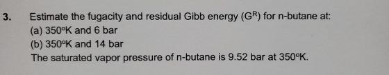 3. Estimate the fugacity and residual Gibb energy (GR) for n-butane at: (a) 350°K and 6 bar (b) 350°K and 14 bar The saturate