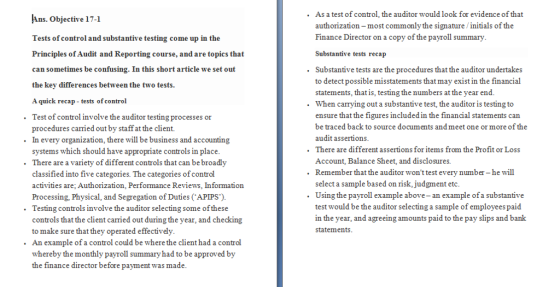 As a test of control, the auditor would look for evidence of that authorization-most commonly the signature /initials of the Finance Director on a copy of the payroll summary Substantive tests recap Ans. Objective 17-1 Tests of control and substantive testing come up in the Principles of Audit and Reporting course, and are topics that can sometimes be confusing. In this short article we set out the key differences between the two tests. A quick recap tests of control . Substantive tests are the procedures that the auditor undertakes to detect possible misstatements that may exist in the financial statements, that is, testing the numbers at the year end. . .When carrying out a substantive test, the auditor is testing to .Test of control involve the auditor testing processes or . In every organization, there will be business and accounting .There are a variety of different controls that can be broadly ensure that the figures included in the financial statements can be traced back to source documents andmeet one or more of the audit assertions There are different assertions for items from the Profit or Loss Account, Balance Sheet, and disclosures. procedures carried out by staff at the client. systems which should have appropriate controls in place . .Remember that the auditor wont test every number -he wil classified into five categories. The categories of control activities are; Authorization, Performance Reviews, Information Processing, Physical, and Segregation of Duties (APIPS). select a sample based on risk,judgment etc. .Using the payroll example above- an example ofa substantive test would be the auditor selecting a sample of employeespaid in the year, and agreeing amounts paid to the pay slips and bank statements .Testing controls involve the auditor selecting some of these controls that the client carried out during the year, and checking to make sure that they operated effectively An example of a control could be where the client had a control whereby the monthly payroll summary had to be approved by the finance director before payment was made .