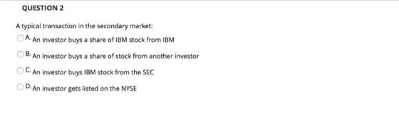 QUESTION 2 A typical transaction in the secondary market: O A. An investor buys a share of IBM stock from IBM B. An investor