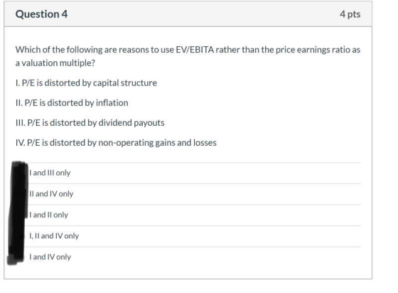 Question 4 4 pts Which of the following are reasons to use EV/EBITA rather than the price earnings ratio as a valuation multi