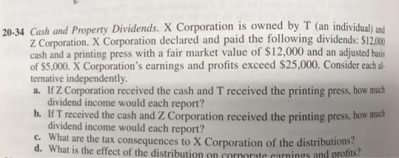 20-34 Cash and Property Dividends. X Corporation is owned by T (an individual) and Z Corporation. X Corporation declared and paid the following dividends: $12.000 cash and a printing press with a fair market value of $12,000 and an adjusted basis of $5,000. X Corporations earnings and profits exceed $25,000. Consider each al ternative independently a. If Z Corporation received the cash and T received the printing press, how much dividend income would each report? b. If T received the cash and Z Corporation received the printing press, how much dividend income would each report? c. What are the tax consequences to X Corporation of the distributions? d. What is the effect of the distribution on corporate earn nơs and profits?
