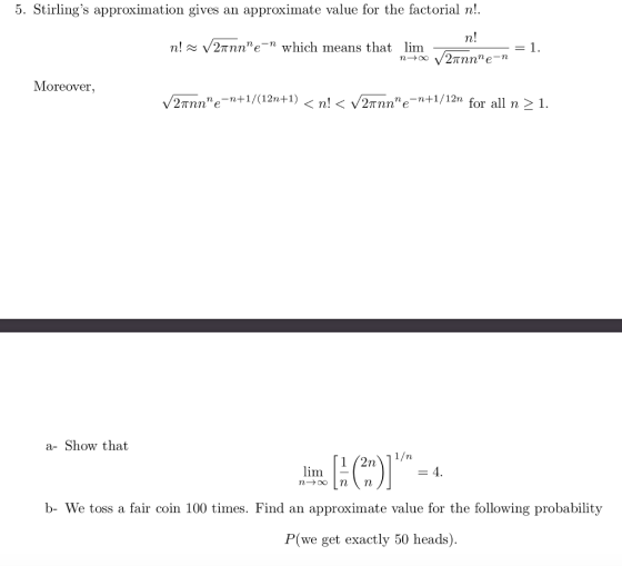 5. Stirlings approximation gives an approximate value for the factorial n! n! xVannne-n n! V2πηηe-n which means that lim Moreover. V2rnnne--+ 1/(12叶1) < n! < V2mne-n+1/12n for all n>1 . a- Show that lim b- We toss a fair coin 100 times. Find an approximate value for the following probability P(we get exactly 50 heads ).