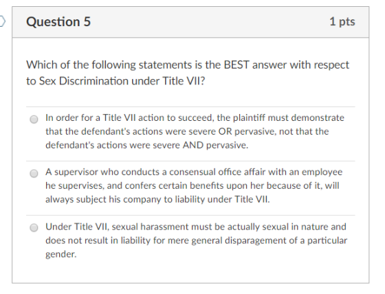 Question 5 1 pts Which of the following statements is the BEST answer with respect to Sex Discrimination under Title VII? In order for a Title VIl action to succeed, the plaintiff must demonstrate that the defendants actions were severe OR pervasive, not that the defendants actions were severe AND pervasive. O O A supervisor who conducts a consensual office affair with an employee he supervises, and confers certain benefits upon her because of it, will always subject his company to liability under Title VII O Under Title VII, sexual harassment must be actually sexual in nature and does not result in liability for mere general disparagement of a particular gender