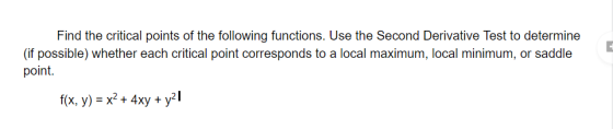 Find the critical points of the following functions. Use the Second Derivative Test to determine (if possible) whether each c