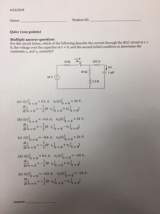 4/23/2018 Name: Student ID:_ Quiz: (100 points) Multiple answer question: For the circuit below, which of the following describe the current through the RLC circuit at t 0, the voltage over the capacitor at t = 0, and the second initial condition to determine the constants c1 and c2 correctly? f-0 10Ω 160 Ω 40Ω 30 V ( 2.5 H (a) i(t) lt-,-0.6 A, vc(t) It = 0 = 24 V, (b) i(t)lt=0 (c)i(t)lt=0=-0.6 A, vc(t)lt_0=24 V, dt It = 0 =-0.6 A, vc(t)lt = 0-24 V, di di dt It 0 (d) i(t)lt=0-0.6 A, vc(t)lt-o-24v, di + Vc (e) i(t)lt=0=-0.6 A, vc(t)lt=0=-24V di 乳-0-ㄧ訛.th-o-따-o Answer