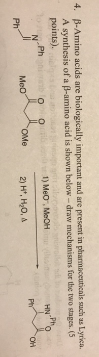 4, β-Amino acids are biologically important and are present in pharmaceuticals such as Lyrica. A synthesis of a β-amino acid is shown below-draw mechanisms for the two stages. (5 points). .Ph Ph 1) MeO , MeOH 0 Ph OH Ph 2) H+, H20,a