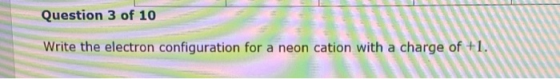 Question 3 of 10 Write the electron configuration for a neon cation with a charge of +1.