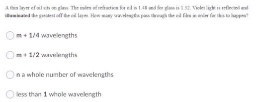 A thin layer of oil sits on glass. The index of refraction for oil is 1.48 and for glass is 1.52. Violet light is reflected a