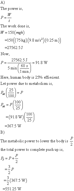 The poweris The work done is W-150(mgh) 150 (75kg)(98 m/s) (025m) -27562.5.J OW 27562.5 J 60 s min 91.8 W min Here, human body is 25% effiecient. Let power due to metaboli sm is 100 100 25 100 25 -367.5 W B) The metabolic power to lower the bodyis - the total power to complete push up is, (367.5 W) -551.25 W