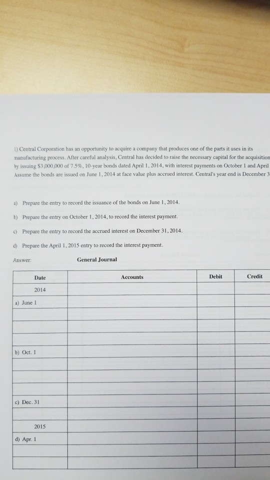 ) Central Corporation has an opportunity to acquire a company that produces one of the parts it uses in its manufacturing process. After careful analysis, Central has decided to raise the necessary capital for the acquisition by issuing S3 ,000,000 of 75%, 10-year bonds dated April 1 . 2014, with interest payments on October l and April Assume the bonds are issued on June 1, 2014 at face value plus accrued interest. Centrals year end is December 3 a) Prepare the entry to record the issuance of the bonds on June 1,2014. b) Prepare the entry on October 1, 2014, to record the interest payment. c) Prepare the entry to record the accrued interest on December 31, 2014 d) Prepare the April 1,2015 entry to record the interest payment. Answer General Journal Date Accounts Debit Credit 2014 a) June I b) Oct. 1 c) Dec, 31 2015 d) Apr. 1
