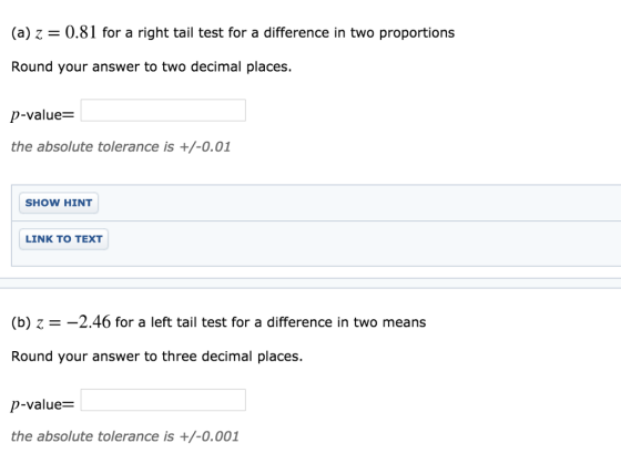 (a) z 0.81 for a right tail test for a difference in two proportions Round your answer to two decimal places. p-value the absolute tolerance is +/-0.01 SHOW HINT LINK TO TEXT (b) Z =-2.46 for a left tail test for a difference in two means Round your answer to three decimal places. p-value- the absolute tolerance is +/-0.001