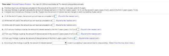 Time value Personal Finance Problem You have S 1,500 to invest today at 7% interest compounded annually. a. Find how much you will have accumulated in the account at the end of (1) 3 years, (2) 6 years, and (3) 9 years. b. Use your findings in part a to calculate the amount of interest eamed in (1) the first 3 years (years 1 to 3), (2) the second 3 years (years 4 to 6), and (3) the third 3 years (years 7 to 9). c. Compare and contrast your findings in part b. Explain how the amount of interest earned changes in each succeeding 3-year peiod a. (1) Al the end of 3 years, the amount you will have accumulaled is (Round to the nearest cent) (2) At the end of 6 years, the amount you will have accumulated is SRound to the nearest cent.) (3) At the end of 9 years, the amount you will have accumulated is Round to the nearest cent.) b. (1) From your findings in part , the 8mount of interest earned in the first 3 years (years 1 to 3) is $ (Round to the nearest cent ) (2) From your findings in part a, the amount of interest earned in the second 3 years (years 4 to 6) is (Round to the nearest cent.) (3) From your findings in part a, the amount of interest earned in the third 3 years (years 7 to 9) is $ . (Round to the nearest cent) c. According to the findings in part b, the amount of inlerest earned in each succeeding 3-year period due to compournding Select from the drop-down menu)