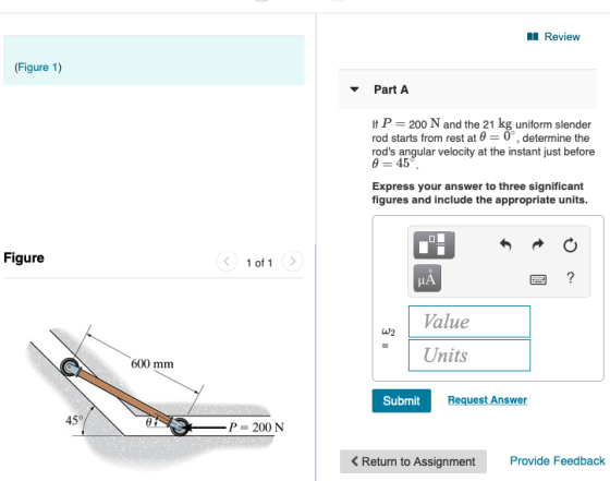 1 Review (Figure 1) Part A If P = 200 N and the 21 kg uniform slender rod starts from rest at @= 0, determine the rods angul