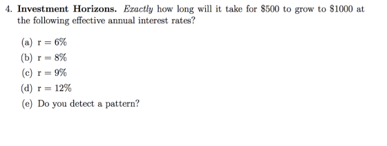 4. Investment Horizons. Eractly how long w it take for $500 to grow to $1000 at the following effective annual interest rates? (a) r-6% (b) r 8% (c) r 9% (d) r:: 12% (e) Do you detect a pattern?