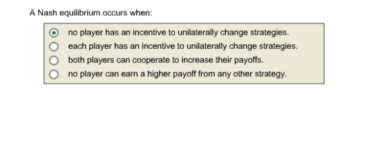 A Nash equilibrium occurs when: O O O O no player has an incentive to unilaterally change strategies. each player has an incentive to unilaterally change strategies. both players can cooperate to increase their payoffs. no player can earn a higher payoff from any other strategy.