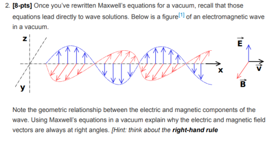 2. [8-pts] Once youve rewritten Maxwells equations for a vacuum, recall that those equations lead directly to wave solutions. Below is a figurel1 of an electromagnetic wave in a vacuum. Note the geometric relationship between the electric and magnetic components of the wave. Using Maxwells equations in a vacuum explain why the electric and magnetic field vectors are always at right angles. [Hint: think about the right-hand rule