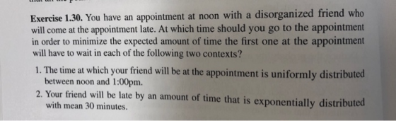 Exercise 1.30. You have an appointment at noon with a disorganized friend who will come at the appointment late. At which time should you go to the appointment in order to minimize the expected amount of time the first one at the appointment will have to wait in each of the following two contexts? 1. The time at which your friend will be at the appointment is uniformly distributed between noon and 1:00pm. 2. Your friend will be late by an amount of time that is exponentially distributed with mean 30 minutes.
